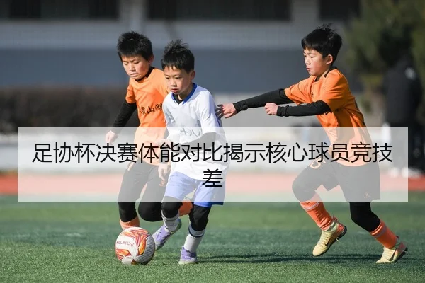 足协杯决赛体能对比揭示核心球员竞技差